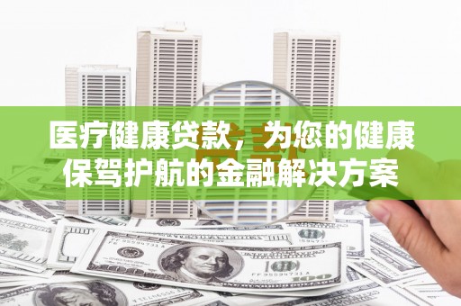 洛川医疗健康贷款，为您的健康保驾护航的金融解决方案